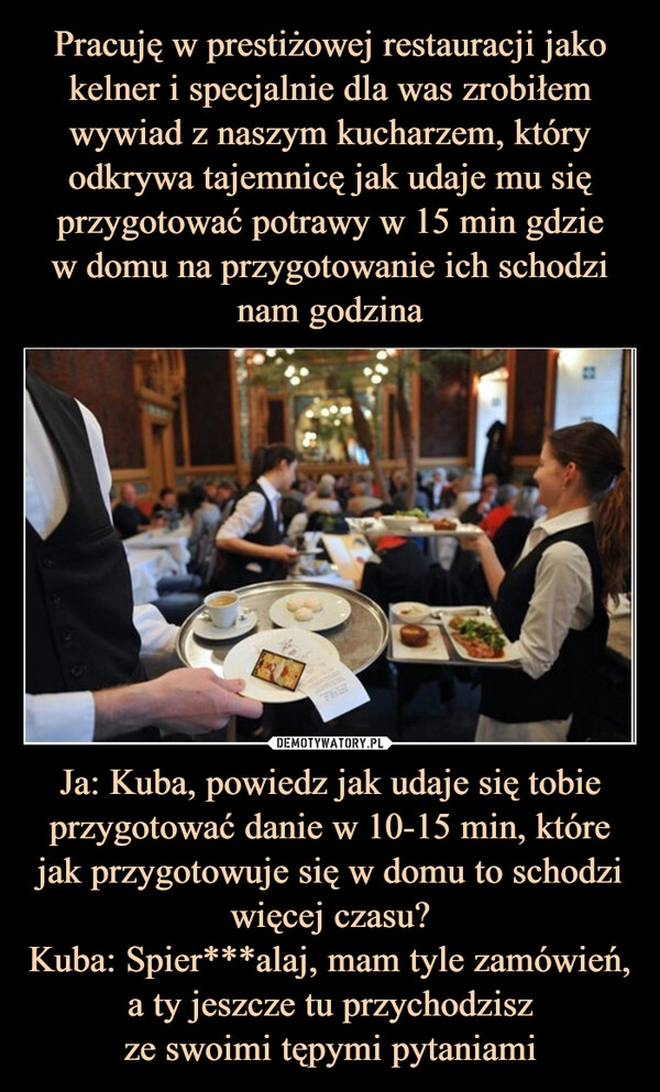 
    Pracuję w prestiżowej restauracji jako kelner i specjalnie dla was zrobiłem wywiad z naszym kucharzem, który odkrywa tajemnicę jak udaje mu się przygotować potrawy w 15 min gdzie
w domu na przygotowanie ich schodzi
nam godzina Ja: Kuba, powiedz jak udaje się tobie przygotować danie w 10-15 min, które jak przygotowuje się w domu to schodzi więcej czasu?
Kuba: Spier***alaj, mam tyle zamówień, a ty jeszcze tu przychodzisz
ze swoimi tępymi pytaniami