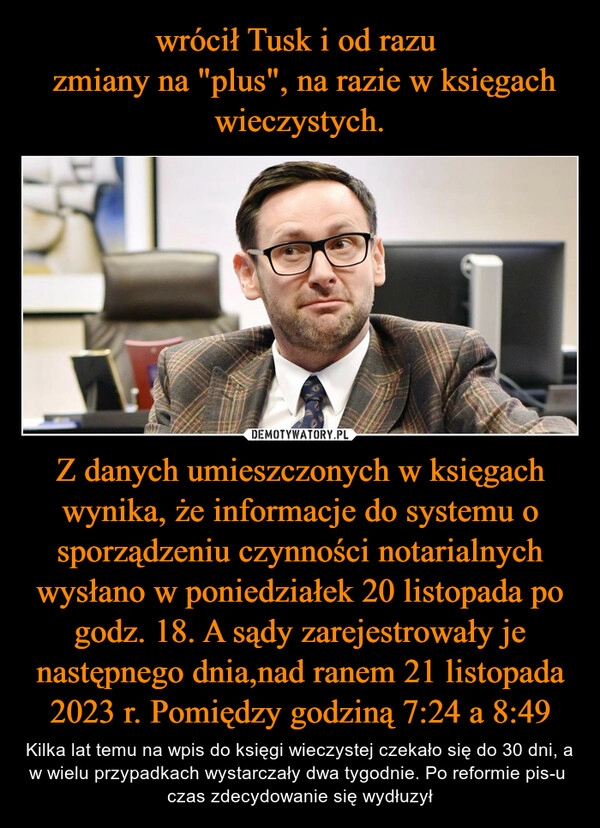 
    wrócił Tusk i od razu 
 zmiany na "plus", na razie w księgach wieczystych. Z danych umieszczonych w księgach wynika, że informacje do systemu o sporządzeniu czynności notarialnych wysłano w poniedziałek 20 listopada po godz. 18. A sądy zarejestrowały je następnego dnia,nad ranem 21 listopada 2023 r. Pomiędzy godziną 7:24 a 8:49