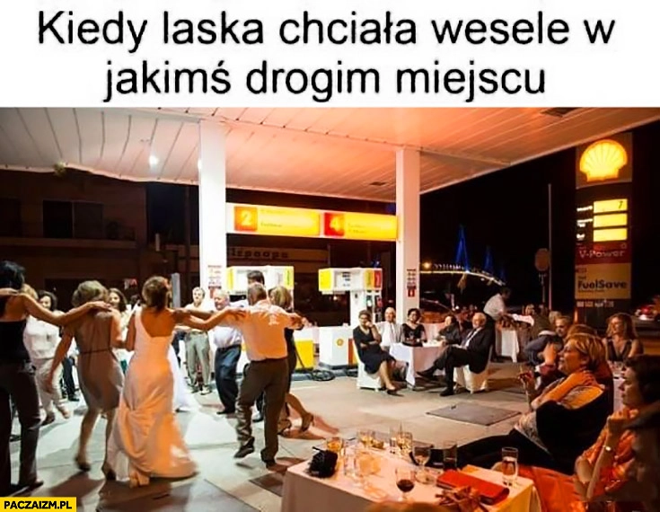 
    Kiedy laska chciała wesele w jakimś drogim miejscu stacja benzynowa