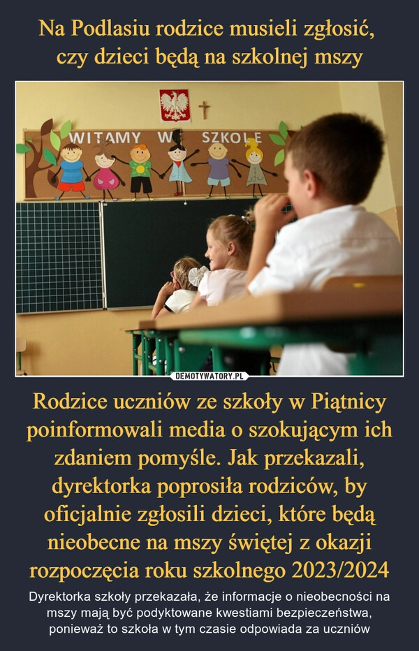 
    Na Podlasiu rodzice musieli zgłosić, 
czy dzieci będą na szkolnej mszy Rodzice uczniów ze szkoły w Piątnicy poinformowali media o szokującym ich zdaniem pomyśle. Jak przekazali, dyrektorka poprosiła rodziców, by oficjalnie zgłosili dzieci, które będą nieobecne na mszy świętej z okazji rozpoczęcia roku szkolnego 2023/2024