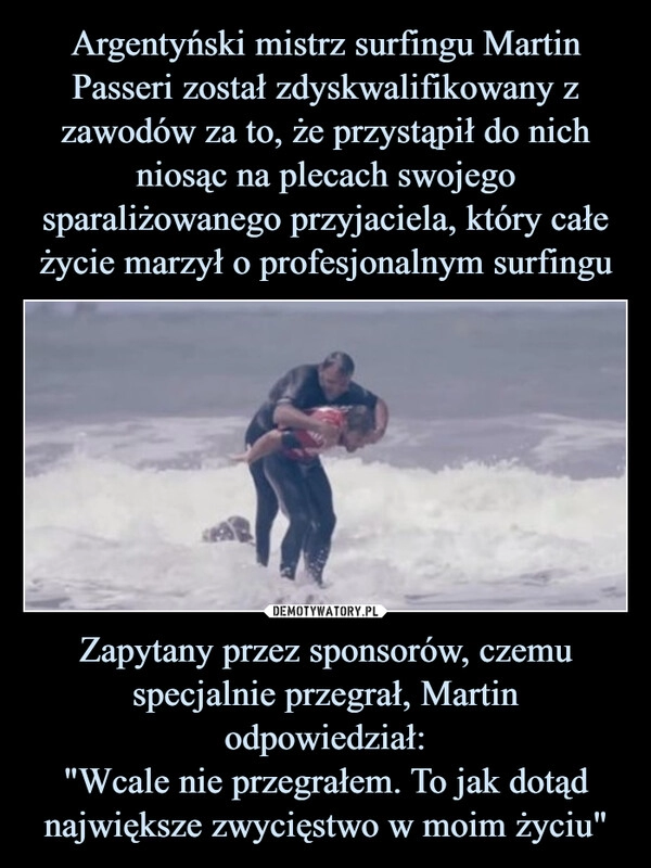 
    Argentyński mistrz surfingu Martin Passeri został zdyskwalifikowany z zawodów za to, że przystąpił do nich niosąc na plecach swojego sparaliżowanego przyjaciela, który całe życie marzył o profesjonalnym surfingu Zapytany przez sponsorów, czemu specjalnie przegrał, Martin odpowiedział:
"Wcale nie przegrałem. To jak dotąd największe zwycięstwo w moim życiu"