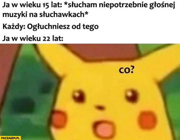 
    Ja w wieku 15 lat słucham głośnej muzyki na słuchawkach każdy: ogłuchniesz od tego, ja w wieku 22 lat: co? Pikachu