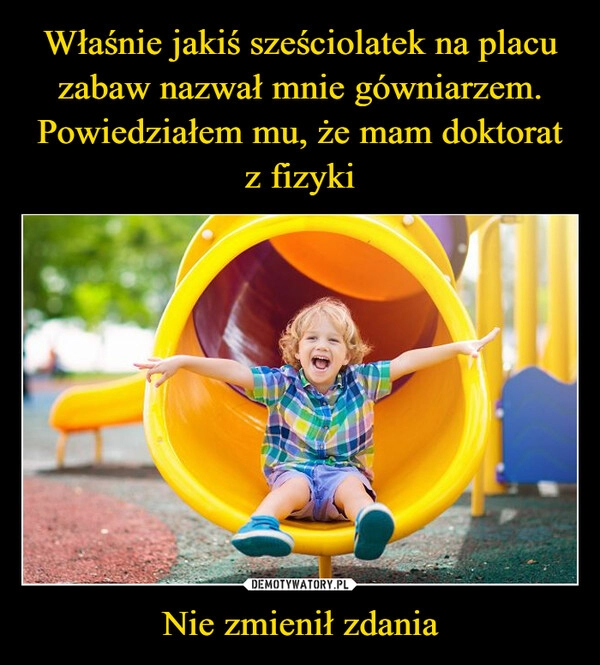 
    Właśnie jakiś sześciolatek na placu zabaw nazwał mnie gówniarzem. Powiedziałem mu, że mam doktorat z fizyki Nie zmienił zdania