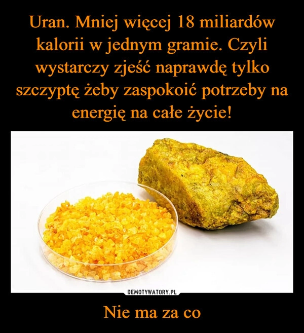 
    Uran. Mniej więcej 18 miliardów kalorii w jednym gramie. Czyli wystarczy zjeść naprawdę tylko szczyptę żeby zaspokoić potrzeby na energię na całe życie! Nie ma za co