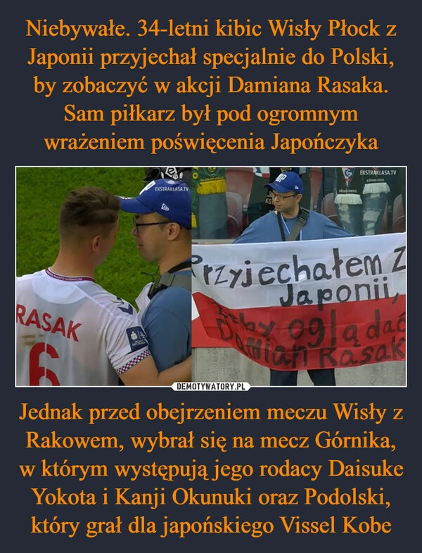 
    Niebywałe. 34-letni kibic Wisły Płock z Japonii przyjechał specjalnie do Polski, by zobaczyć w akcji Damiana Rasaka. Sam piłkarz był pod ogromnym wrażeniem poświęcenia Japończyka Jednak przed obejrzeniem meczu Wisły z Rakowem, wybrał się na mecz Górnika, w którym występują jego rodacy Daisuke Yokota i Kanji Okunuki oraz Podolski, który grał dla japońskiego Vissel Kobe