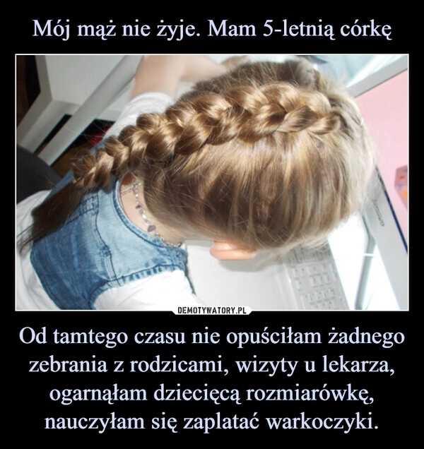 
    Mój mąż nie żyje. Mam 5-letnią córkę Od tamtego czasu nie opuściłam żadnego zebrania z rodzicami, wizyty u lekarza, ogarnąłam dziecięcą rozmiarówkę, nauczyłam się zaplatać warkoczyki.