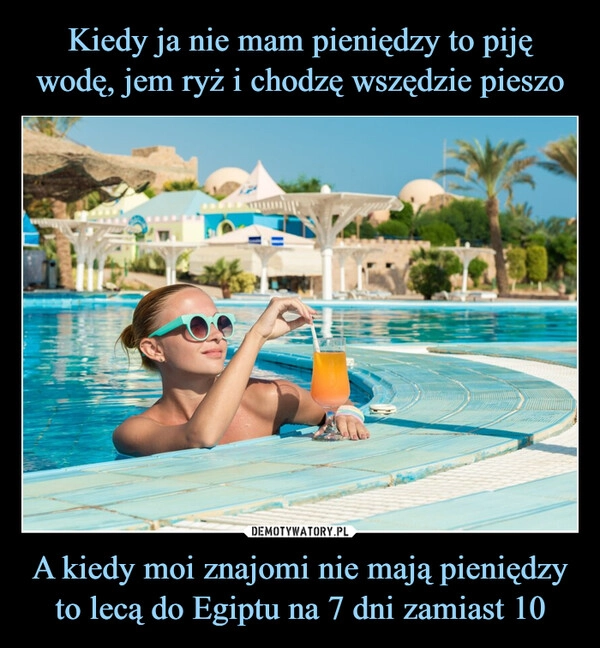 
    Kiedy ja nie mam pieniędzy to piję wodę, jem ryż i chodzę wszędzie pieszo A kiedy moi znajomi nie mają pieniędzy to lecą do Egiptu na 7 dni zamiast 10