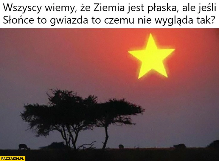 
    Wszyscy wiemy, że ziemia jest plaska ale jeśli słońce to gwiazda to czemu nie wygląda tak?