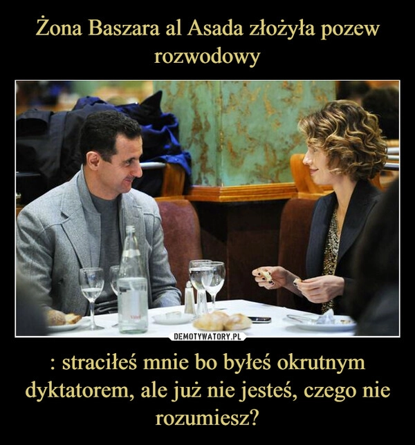 
    Żona Baszara al Asada złożyła pozew rozwodowy : straciłeś mnie bo byłeś okrutnym dyktatorem, ale już nie jesteś, czego nie rozumiesz?