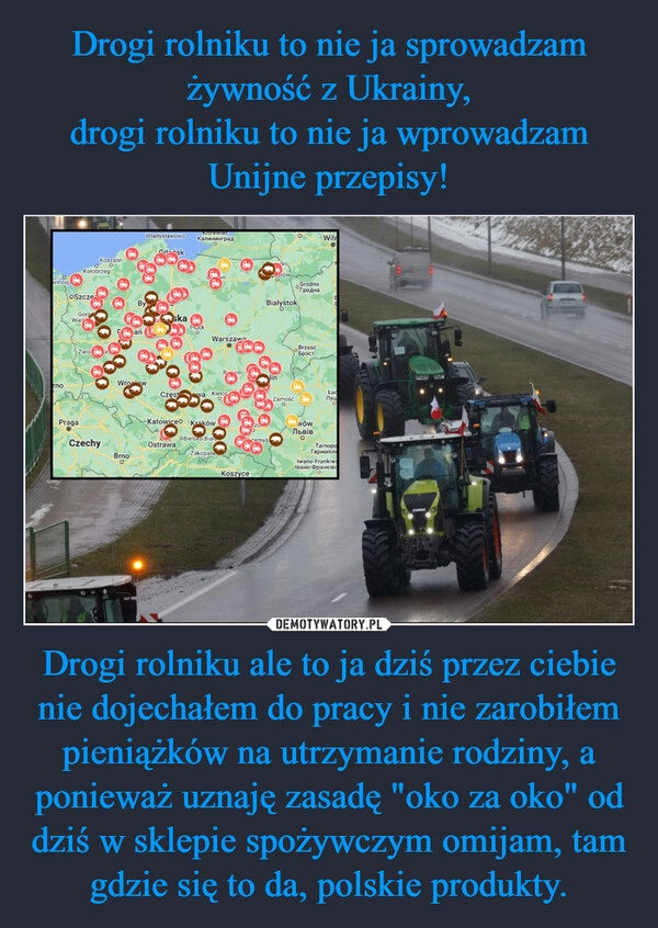 
    Drogi rolniku to nie ja sprowadzam żywność z Ukrainy,
drogi rolniku to nie ja wprowadzam Unijne przepisy! Drogi rolniku ale to ja dziś przez ciebie nie dojechałem do pracy i nie zarobiłem pieniążków na utrzymanie rodziny, a ponieważ uznaję zasadę "oko za oko" od dziś w sklepie spożywczym omijam, tam gdzie się to da, polskie produkty.