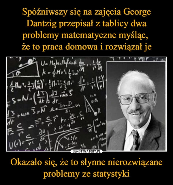 
    Spóźniwszy się na zajęcia George Dantzig przepisał z tablicy dwa problemy matematyczne myśląc, 
że to praca domowa i rozwiązał je Okazało się, że to słynne nierozwiązane problemy ze statystyki