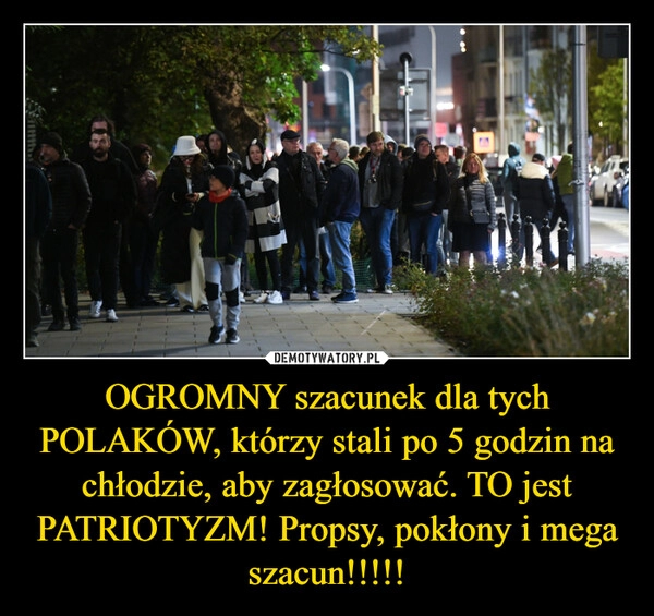 
    OGROMNY szacunek dla tych POLAKÓW, którzy stali po 5 godzin na chłodzie, aby zagłosować. TO jest PATRIOTYZM! Propsy, pokłony i mega szacun!!!!!