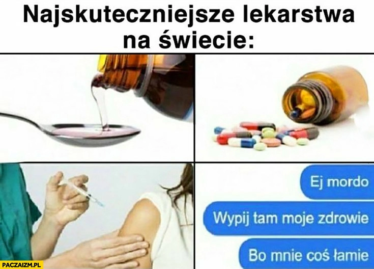 
    Najskuteczniejsze lekarstwa na świecie ej mordo wypij tam moje zdrowie bo mnie coś łamie