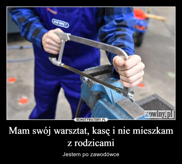 
    Mam swój warsztat, kasę i nie mieszkam z rodzicami