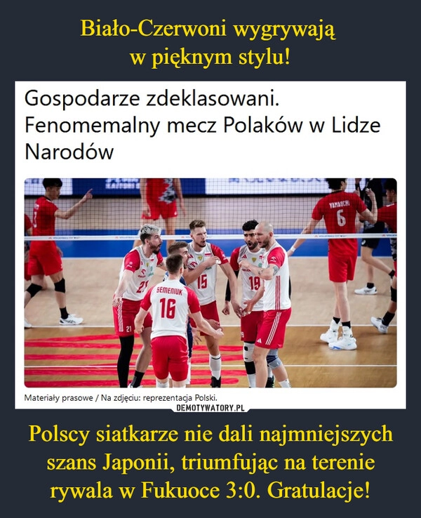 
    Biało-Czerwoni wygrywają 
w pięknym stylu! Polscy siatkarze nie dali najmniejszych szans Japonii, triumfując na terenie rywala w Fukuoce 3:0. Gratulacje!