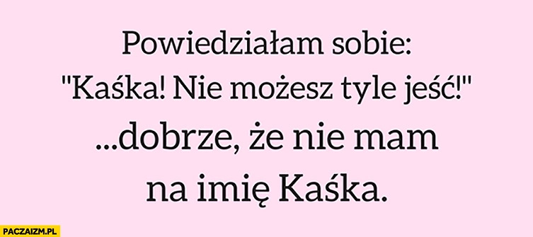 
    Powiedziałam sobie: „Kaśka, nie możesz tyle jeść!” Dobrze, że nie mam na imię Kaśka