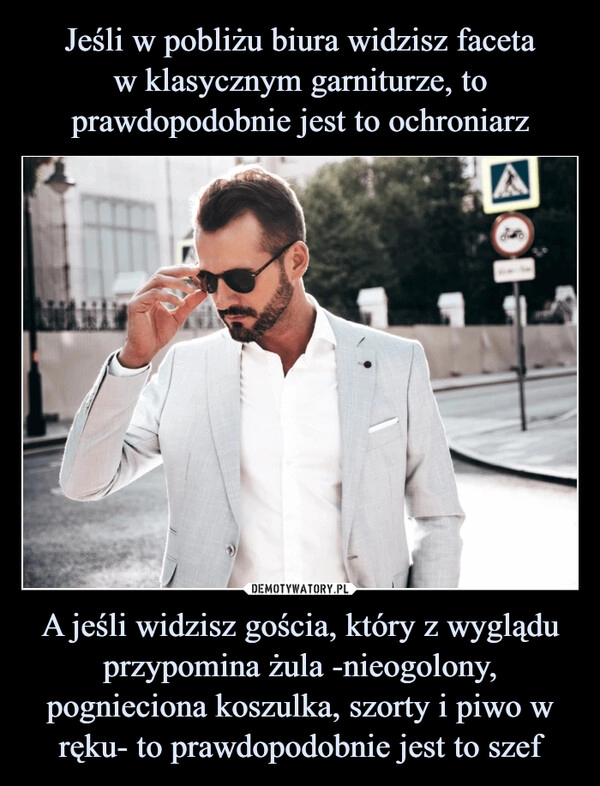 
    Jeśli w pobliżu biura widzisz faceta
w klasycznym garniturze, to prawdopodobnie jest to ochroniarz A jeśli widzisz gościa, który z wyglądu przypomina żula -nieogolony, pognieciona koszulka, szorty i piwo w ręku- to prawdopodobnie jest to szef