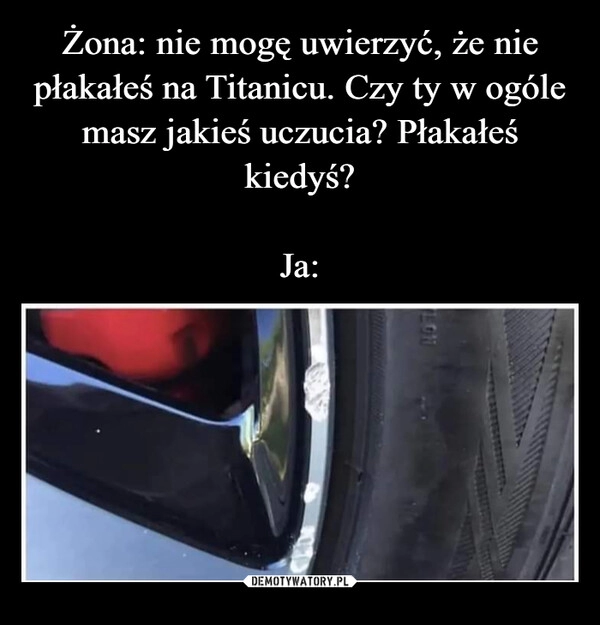 
    Żona: nie mogę uwierzyć, że nie płakałeś na Titanicu. Czy ty w ogóle masz jakieś uczucia? Płakałeś kiedyś?

Ja: