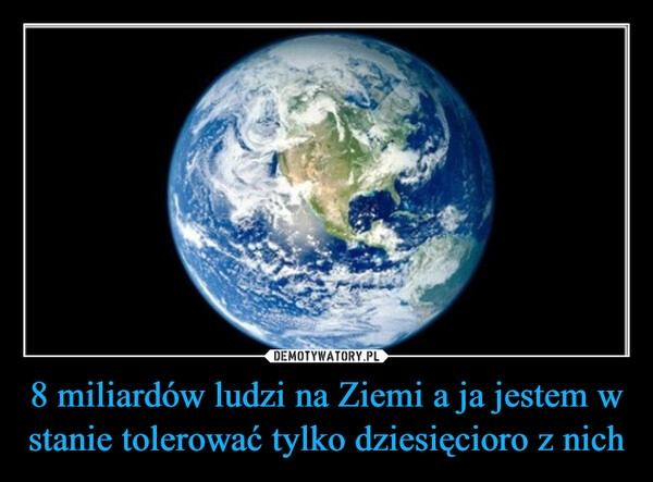 
    8 miliardów ludzi na Ziemi a ja jestem w stanie tolerować tylko dziesięcioro z nich