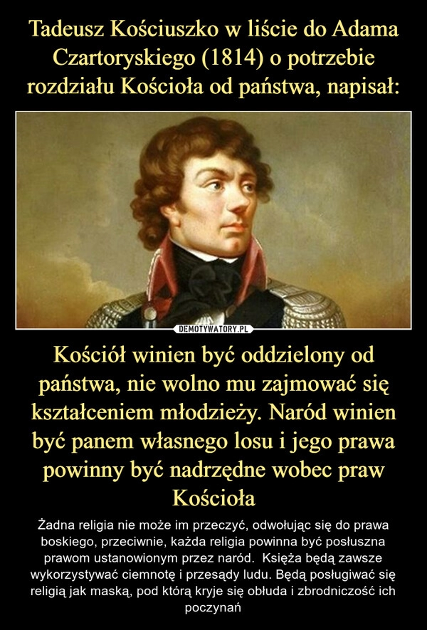 
    Tadeusz Kościuszko w liście do Adama Czartoryskiego (1814) o potrzebie rozdziału Kościoła od państwa, napisał: Kościół winien być oddzielony od państwa, nie wolno mu zajmować się kształceniem młodzieży. Naród winien być panem własnego losu i jego prawa powinny być nadrzędne wobec praw Kościoła