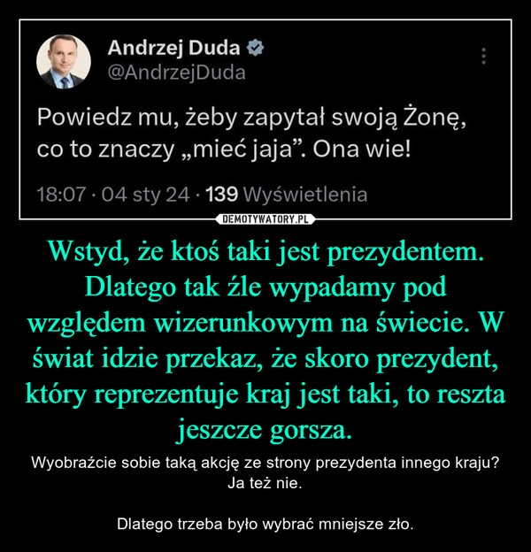 
    Wstyd, że ktoś taki jest prezydentem. Dlatego tak źle wypadamy pod względem wizerunkowym na świecie. W świat idzie przekaz, że skoro prezydent, który reprezentuje kraj jest taki, to reszta jeszcze gorsza.