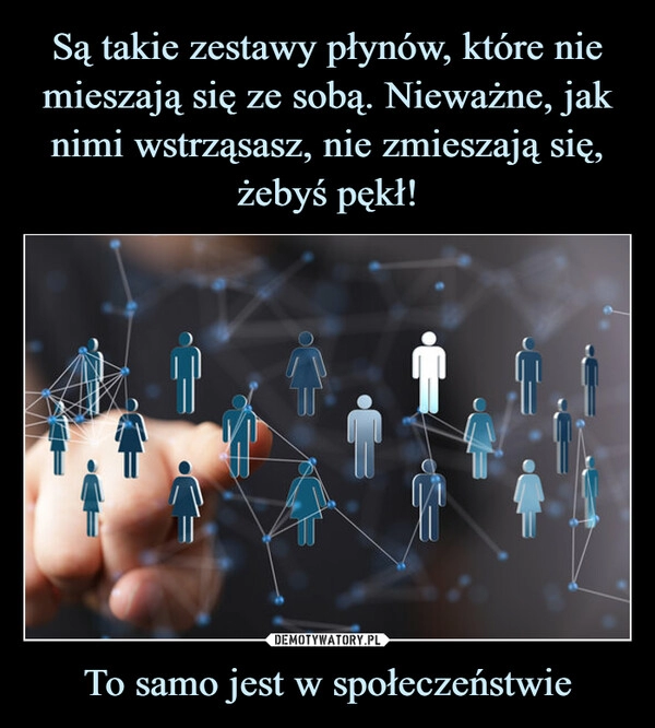 
    
Są takie zestawy płynów, które nie mieszają się ze sobą. Nieważne, jak nimi wstrząsasz, nie zmieszają się, żebyś pękł! To samo jest w społeczeństwie 