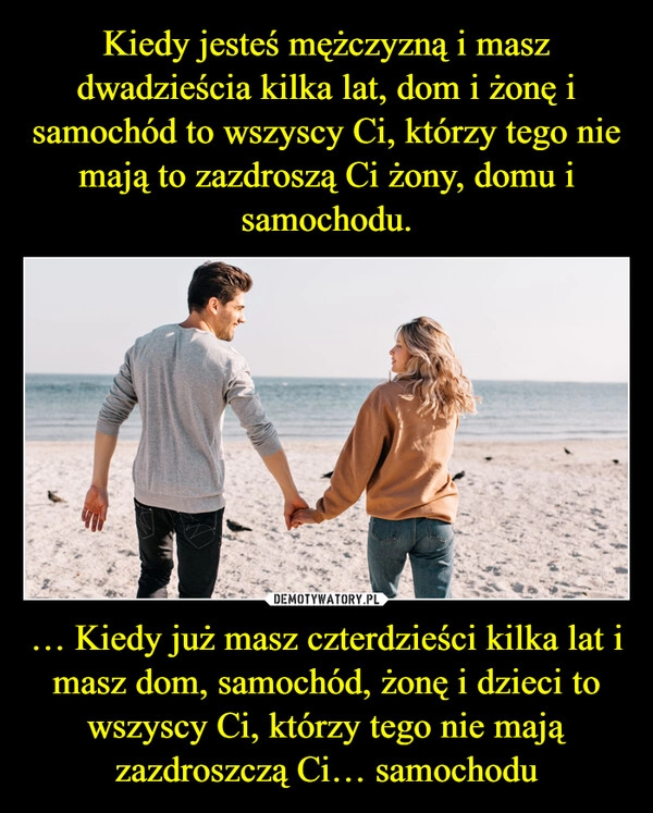 
    Kiedy jesteś mężczyzną i masz dwadzieścia kilka lat, dom i żonę i samochód to wszyscy Ci, którzy tego nie mają to zazdroszą Ci żony, domu i samochodu. … Kiedy już masz czterdzieści kilka lat i masz dom, samochód, żonę i dzieci to wszyscy Ci, którzy tego nie mają zazdroszczą Ci… samochodu