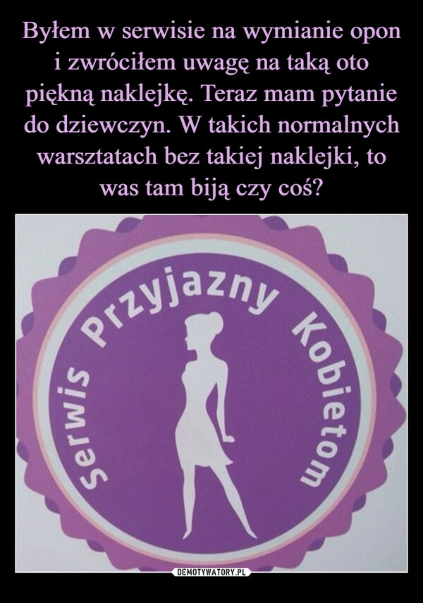 
    Byłem w serwisie na wymianie opon i zwróciłem uwagę na taką oto piękną naklejkę. Teraz mam pytanie do dziewczyn. W takich normalnych warsztatach bez takiej naklejki, to was tam biją czy coś?