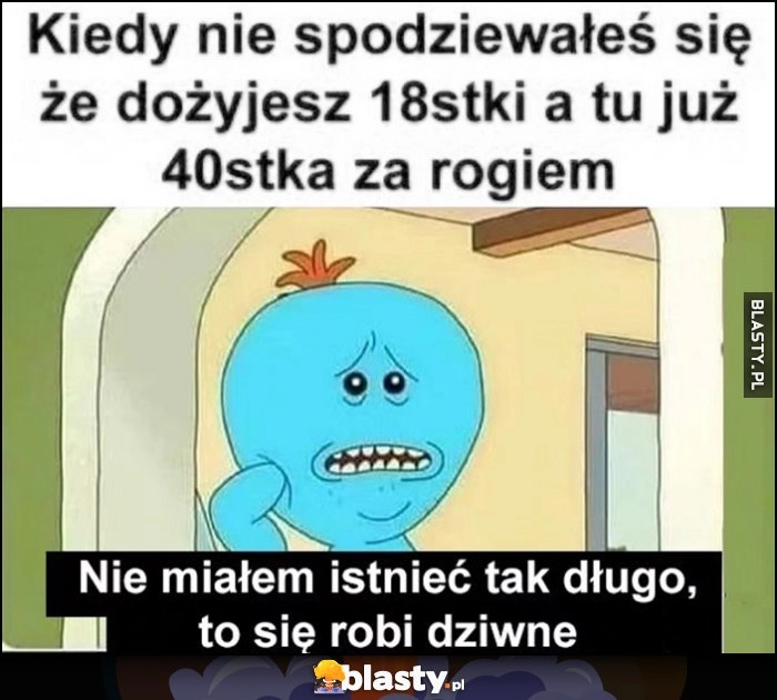 
    Kiedy nie spodziewałeś się, że dożyjesz 18tki a tu już 40tka za rogiem, nie miałem istnieć tak długo, to się robi dziwne