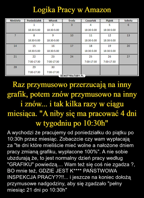 
    Logika Pracy w Amazon Raz przymusowo przerzucają na inny grafik, potem znów przymusowo na inny i znów... i tak kilka razy w ciągu miesiąca. "A niby się ma pracować 4 dni w tygodniu po 10:30h"
