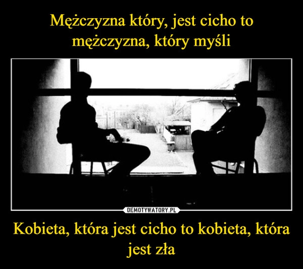 
    Mężczyzna który, jest cicho to mężczyzna, który myśli Kobieta, która jest cicho to kobieta, która jest zła