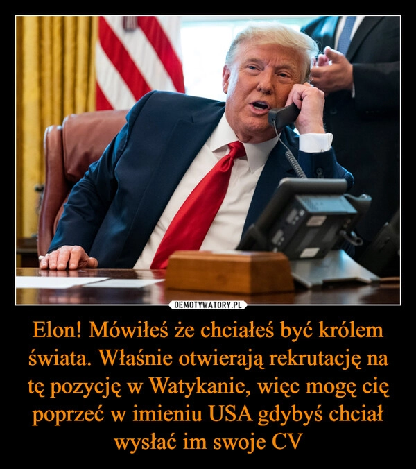 
    Elon! Mówiłeś że chciałeś być królem świata. Właśnie otwierają rekrutację na tę pozycję w Watykanie, więc mogę cię poprzeć w imieniu USA gdybyś chciał wysłać im swoje CV