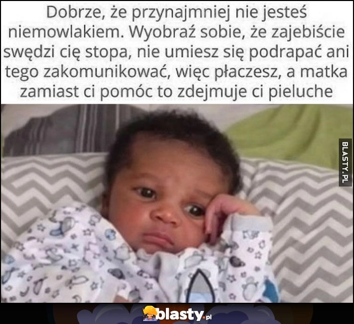 
    Dobrze, że nie jesteś niemowlakiem, wyobraź sobie, że swędzi cię stopa, nie umiesz się podrapać ani zakomunikowac, więc płaczesz, a matka zamiast pomóc zdejmuje ci pieluchę