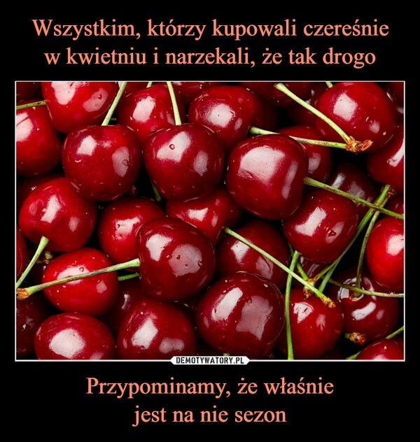 
    Wszystkim, którzy kupowali czereśnie
w kwietniu i narzekali, że tak drogo Przypominamy, że właśnie
jest na nie sezon