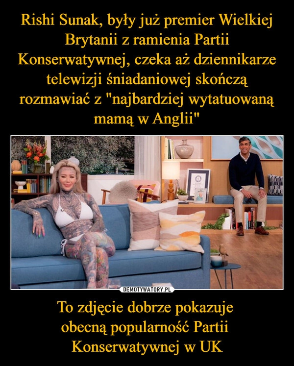 
    Rishi Sunak, były już premier Wielkiej Brytanii z ramienia Partii Konserwatywnej, czeka aż dziennikarze telewizji śniadaniowej skończą rozmawiać z "najbardziej wytatuowaną mamą w Anglii" To zdjęcie dobrze pokazuje 
obecną popularność Partii 
Konserwatywnej w UK