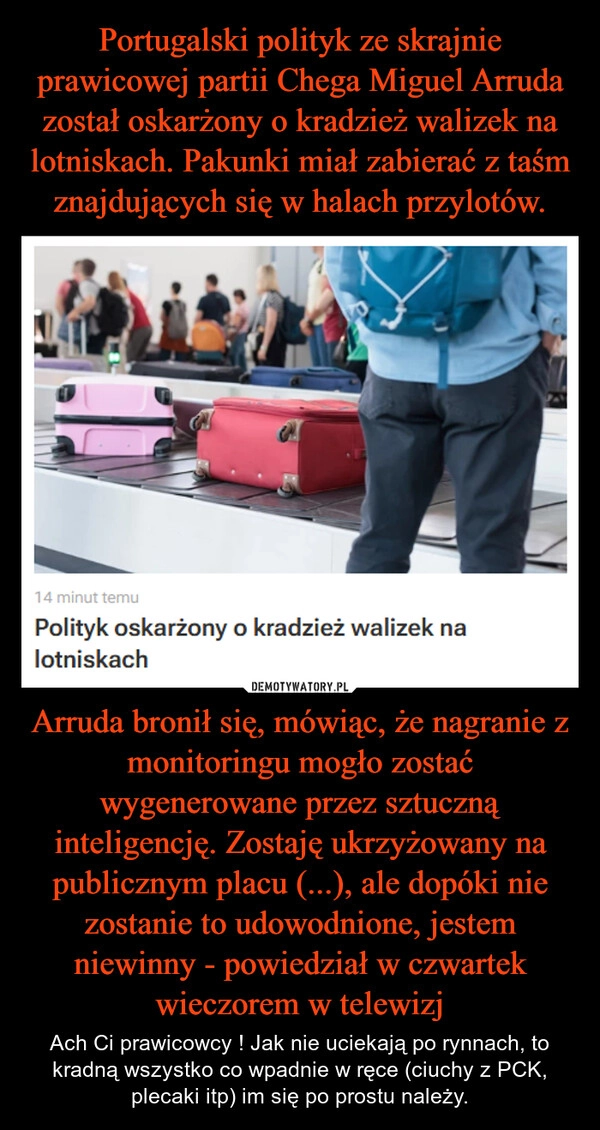 
    Portugalski polityk ze skrajnie prawicowej partii Chega Miguel Arruda został oskarżony o kradzież walizek na lotniskach. Pakunki miał zabierać z taśm znajdujących się w halach przylotów. Arruda bronił się, mówiąc, że nagranie z monitoringu mogło zostać wygenerowane przez sztuczną inteligencję. Zostaję ukrzyżowany na publicznym placu (...), ale dopóki nie zostanie to udowodnione, jestem niewinny - powiedział w czwartek wieczorem w telewizj