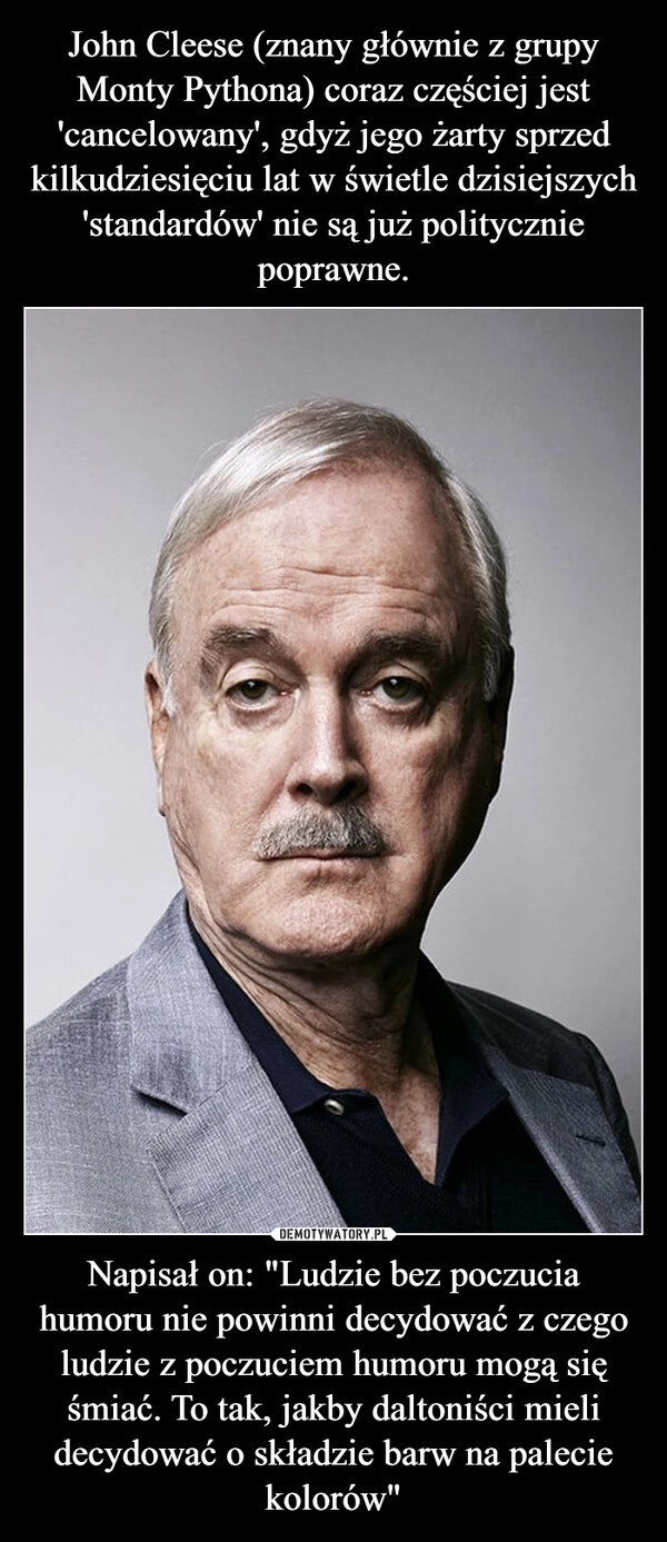 
    John Cleese (znany głównie z grupy Monty Pythona) coraz częściej jest 'cancelowany', gdyż jego żarty sprzed kilkudziesięciu lat w świetle dzisiejszych 'standardów' nie są już politycznie poprawne. Napisał on: "Ludzie bez poczucia humoru nie powinni decydować z czego ludzie z poczuciem humoru mogą się śmiać. To tak, jakby daltoniści mieli decydować o składzie barw na palecie kolorów"