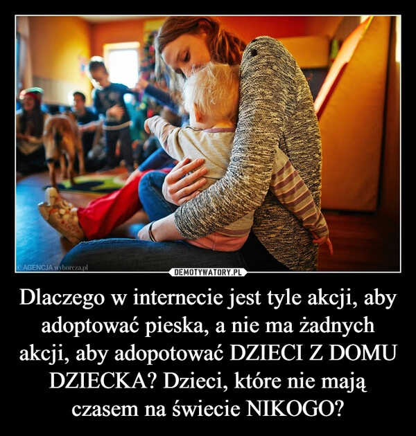 
    Dlaczego w internecie jest tyle akcji, aby adoptować pieska, a nie ma żadnych akcji, aby adopotować DZIECI Z DOMU DZIECKA? Dzieci, które nie mają czasem na świecie NIKOGO?