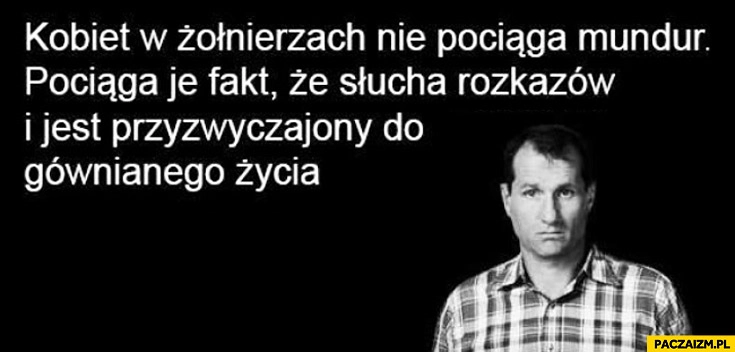 
    Kobiet w żołnierzach nie pociąga mundur, pociąga je fakt że słucha rozkazów i jest przyzwyczajony do gównianego życia Bundy