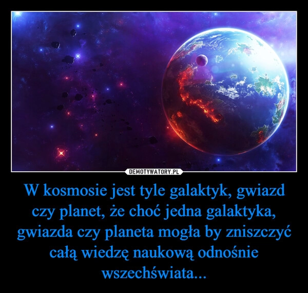 
    W kosmosie jest tyle galaktyk, gwiazd czy planet, że choć jedna galaktyka, gwiazda czy planeta mogła by zniszczyć całą wiedzę naukową odnośnie wszechświata...