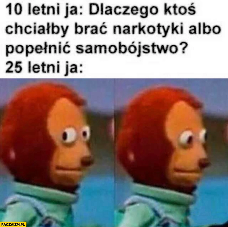10 letni ja dlaczego ktoś chciałby brać narkotyki albo popełnić samobójstwo, 25 letni ja zdziwiony