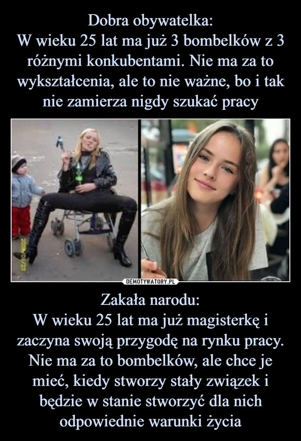 
    
Dobra obywatelka:
W wieku 25 lat ma już 3 bombelków z 3 różnymi konkubentami. Nie ma za to wykształcenia, ale to nie ważne, bo i tak nie zamierza nigdy szukać pracy Zakała narodu:
W wieku 25 lat ma już magisterkę i zaczyna swoją przygodę na rynku pracy. Nie ma za to bombelków, ale chce je mieć, kiedy stworzy stały związek i będzie w stanie stworzyć dla nich odpowiednie warunki życia 