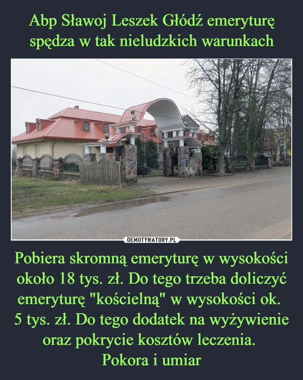 
    Abp Sławoj Leszek Głódź emeryturę spędza w tak nieludzkich warunkach Pobiera skromną emeryturę w wysokości około 18 tys. zł. Do tego trzeba doliczyć emeryturę "kościelną" w wysokości ok. 
5 tys. zł. Do tego dodatek na wyżywienie oraz pokrycie kosztów leczenia. 
Pokora i umiar