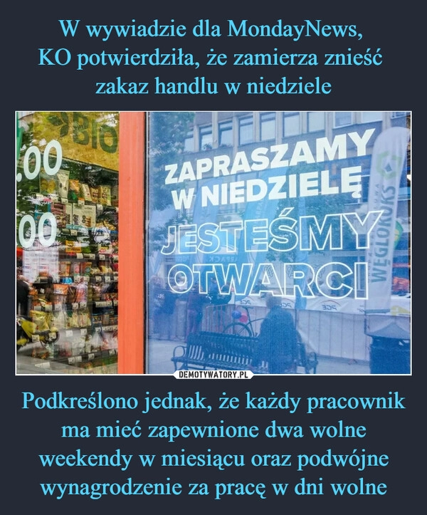 
    W wywiadzie dla MondayNews, 
KO potwierdziła, że zamierza znieść 
zakaz handlu w niedziele Podkreślono jednak, że każdy pracownik ma mieć zapewnione dwa wolne weekendy w miesiącu oraz podwójne wynagrodzenie za pracę w dni wolne