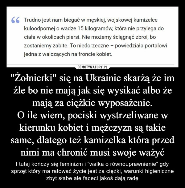 
    "Żołnierki" się na Ukrainie skarżą że im źle bo nie mają jak się wysikać albo że mają za ciężkie wyposażenie.
O ile wiem, pociski wystrzeliwane w kierunku kobiet i mężczyzn są takie same, dlatego też kamizelka która przed nimi ma chronić musi swoje ważyć