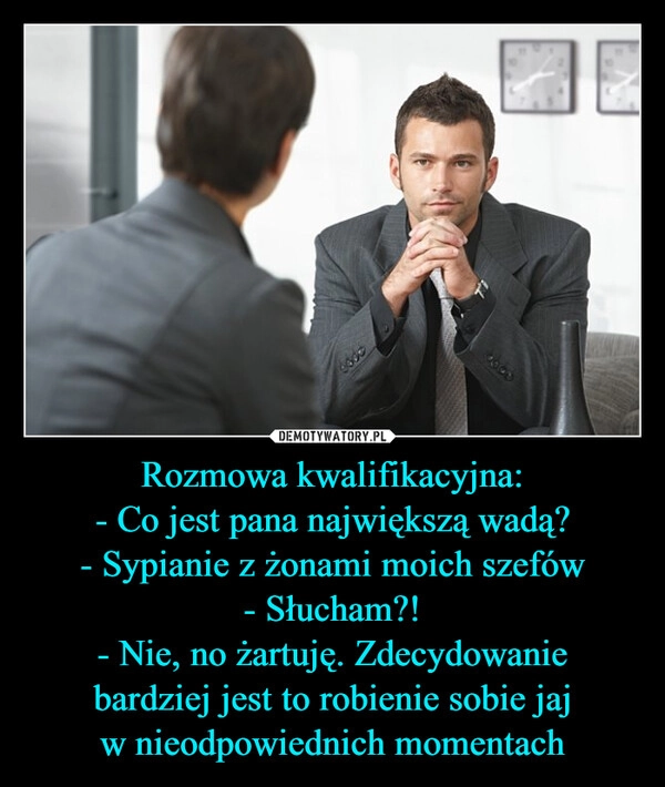 
    Rozmowa kwalifikacyjna:
- Co jest pana największą wadą?
- Sypianie z żonami moich szefów
- Słucham?!
- Nie, no żartuję. Zdecydowanie
bardziej jest to robienie sobie jaj
w nieodpowiednich momentach