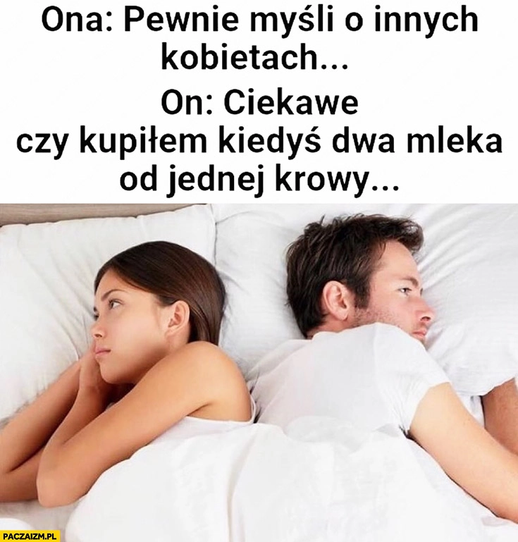 
    Ona: pewnie myśli o innych kobietach, on: ciekawe czy kupiłem kiedyś dwa mleka od jednej krowy?