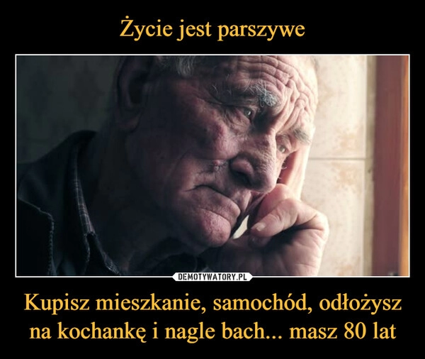 
    Życie jest parszywe Kupisz mieszkanie, samochód, odłożysz na kochankę i nagle bach... masz 80 lat 