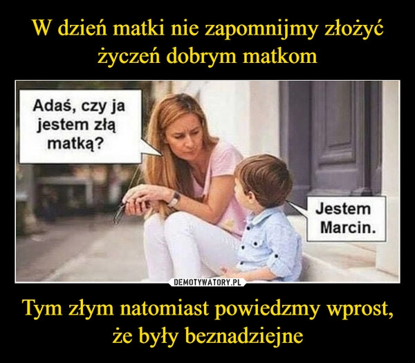 
    W dzień matki nie zapomnijmy złożyć życzeń dobrym matkom Tym złym natomiast powiedzmy wprost, że były beznadziejne