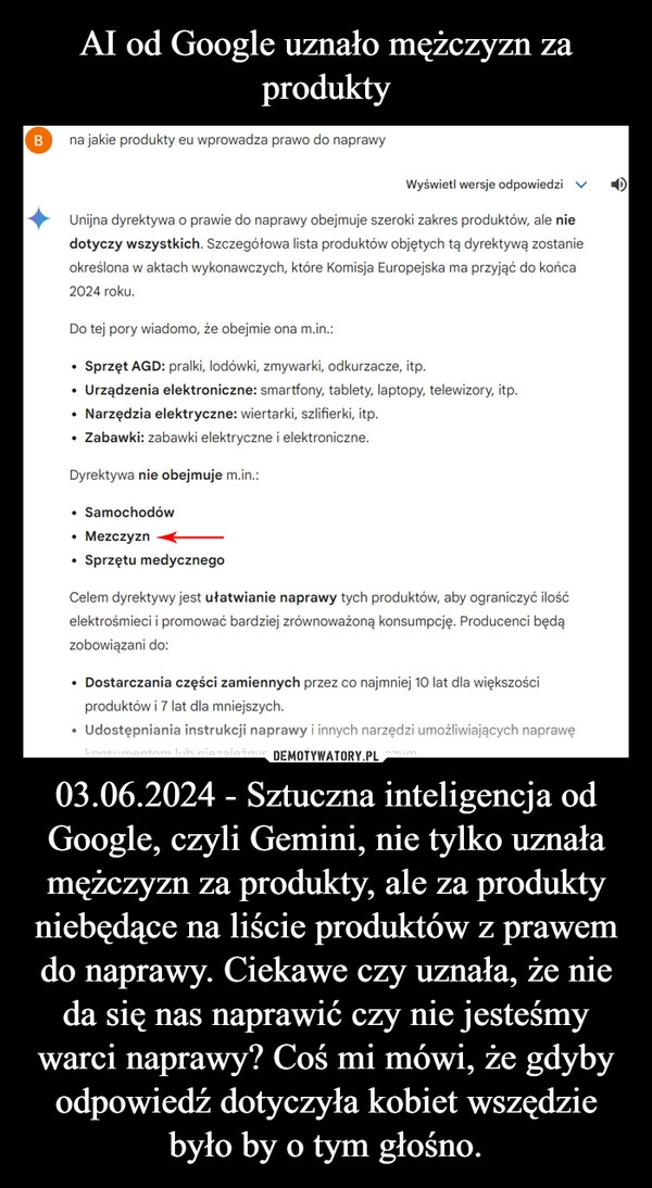 
    AI od Google uznało mężczyzn za produkty 03.06.2024 - Sztuczna inteligencja od Google, czyli Gemini, nie tylko uznała mężczyzn za produkty, ale za produkty niebędące na liście produktów z prawem do naprawy. Ciekawe czy uznała, że nie da się nas naprawić czy nie jesteśmy warci naprawy? Coś mi mówi, że gdyby odpowiedź dotyczyła kobiet wszędzie było by o tym głośno.